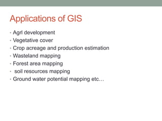 Applications of GIS
• Agrl development
• Vegetative cover
• Crop acreage and production estimation
• Wasteland mapping
• Forest area mapping
• soil resources mapping
• Ground water potential mapping etc…
 