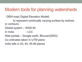 Modern tools for planning watersheds
• DEM map( Digital Elevation Model)
to represent continually varying surface by isolines
or contours.
Global system – WGS 84
In India - LCC
Web portals – Google earth, Bhuvan(ISRO)
Co ordinates taken in UTM plane
India falls in 43, 44, 45,46 planes
 