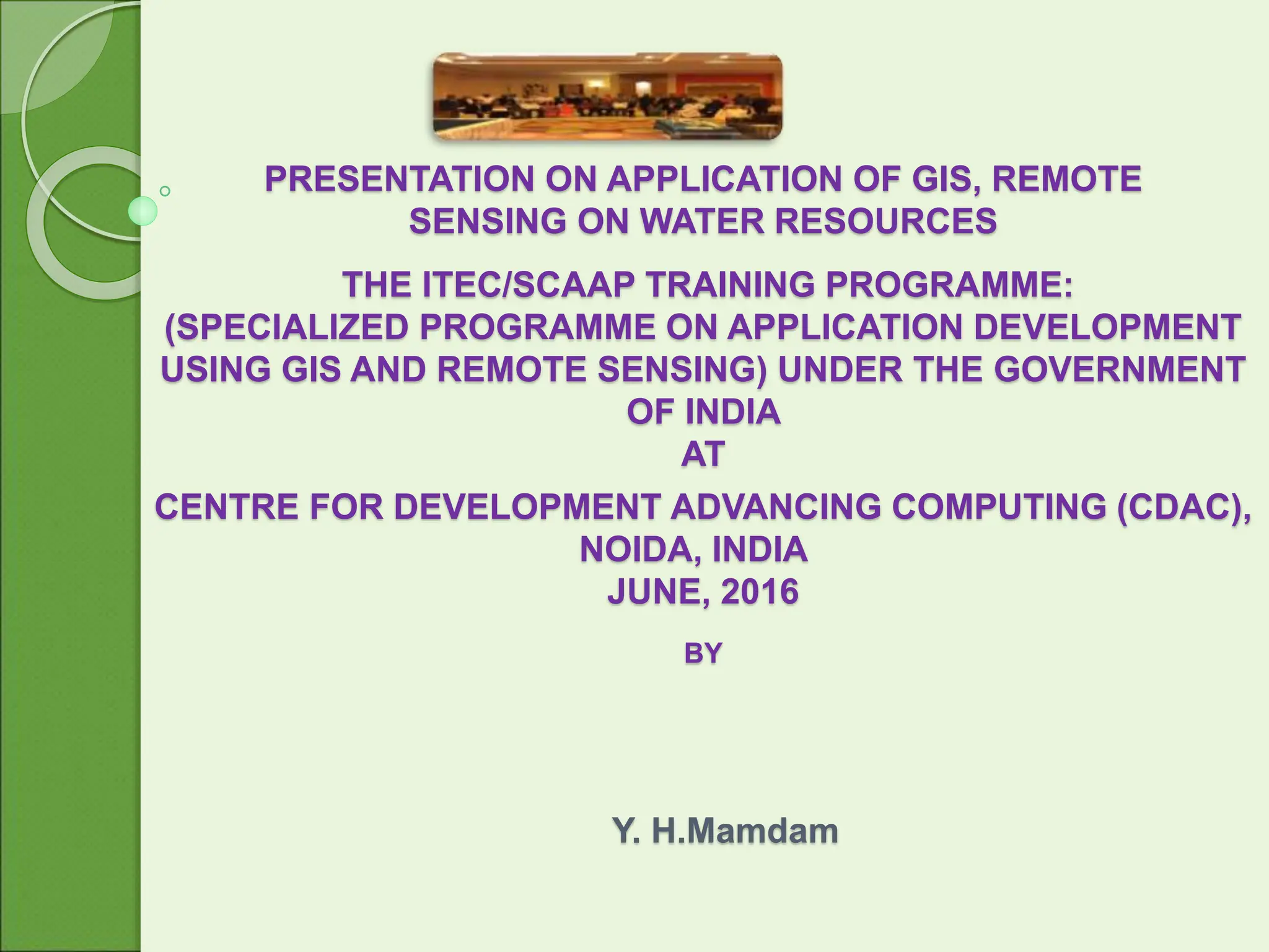 PRESENTATION ON APPLICATION OF GIS, REMOTE
SENSING ON WATER RESOURCES
THE ITEC/SCAAP TRAINING PROGRAMME:
(SPECIALIZED PROGRAMME ON APPLICATION DEVELOPMENT
USING GIS AND REMOTE SENSING) UNDER THE GOVERNMENT
OF INDIA
AT
CENTRE FOR DEVELOPMENT ADVANCING COMPUTING (CDAC),
NOIDA, INDIA
JUNE, 2016
BY
Y. H.Mamdam
 