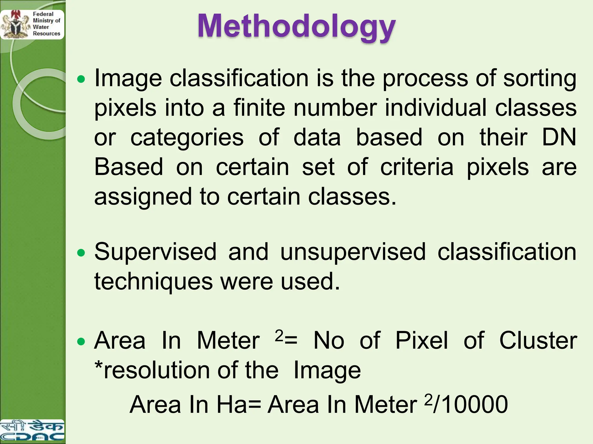 Methodology
 Image classification is the process of sorting
pixels into a finite number individual classes
or categories of data based on their DN
Based on certain set of criteria pixels are
assigned to certain classes.
 Supervised and unsupervised classification
techniques were used.
 Area In Meter 2= No of Pixel of Cluster
*resolution of the Image
Area In Ha= Area In Meter 2/10000
 