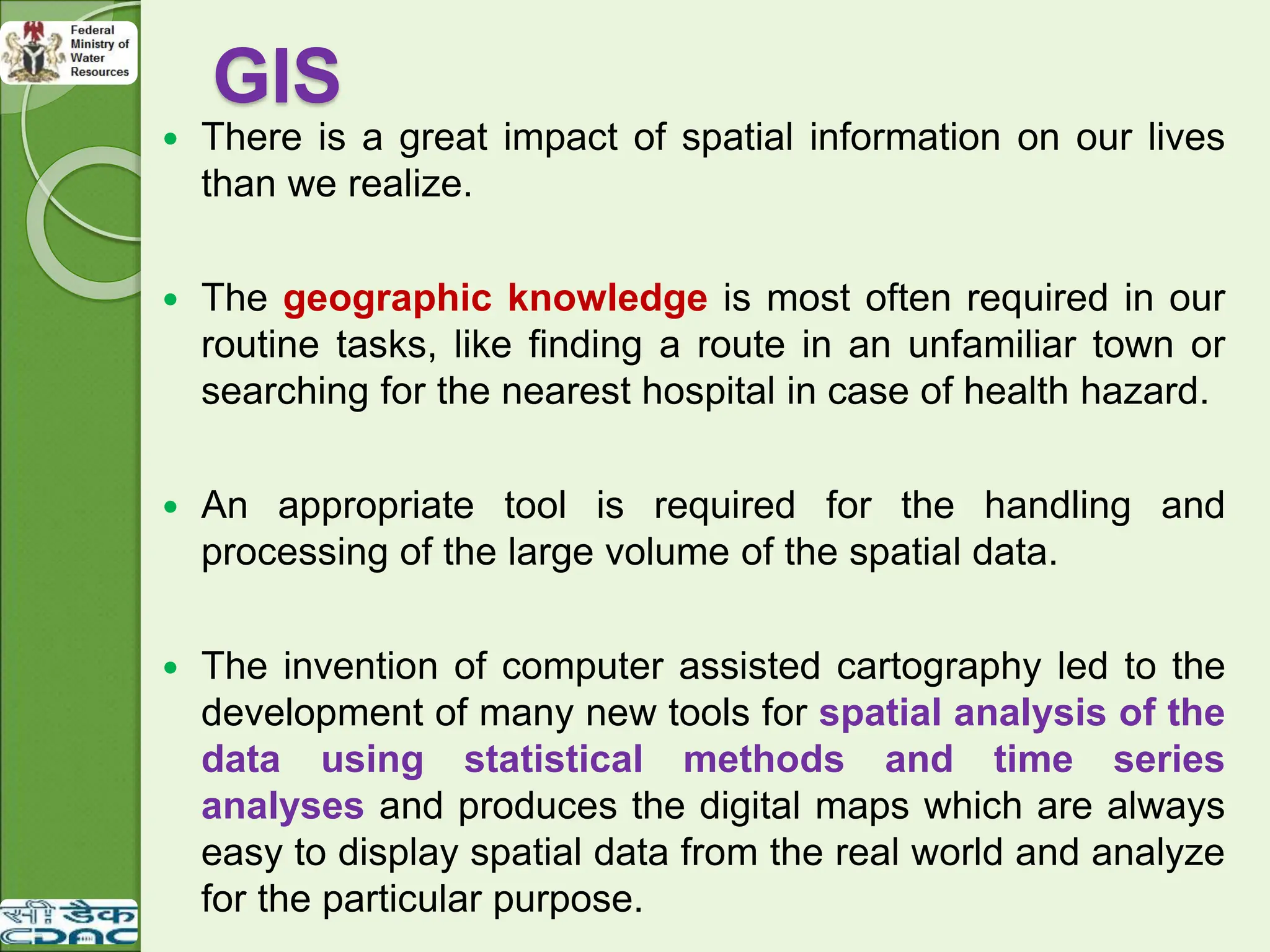 GIS
 There is a great impact of spatial information on our lives
than we realize.
 The geographic knowledge is most often required in our
routine tasks, like finding a route in an unfamiliar town or
searching for the nearest hospital in case of health hazard.
 An appropriate tool is required for the handling and
processing of the large volume of the spatial data.
 The invention of computer assisted cartography led to the
development of many new tools for spatial analysis of the
data using statistical methods and time series
analyses and produces the digital maps which are always
easy to display spatial data from the real world and analyze
for the particular purpose.
 