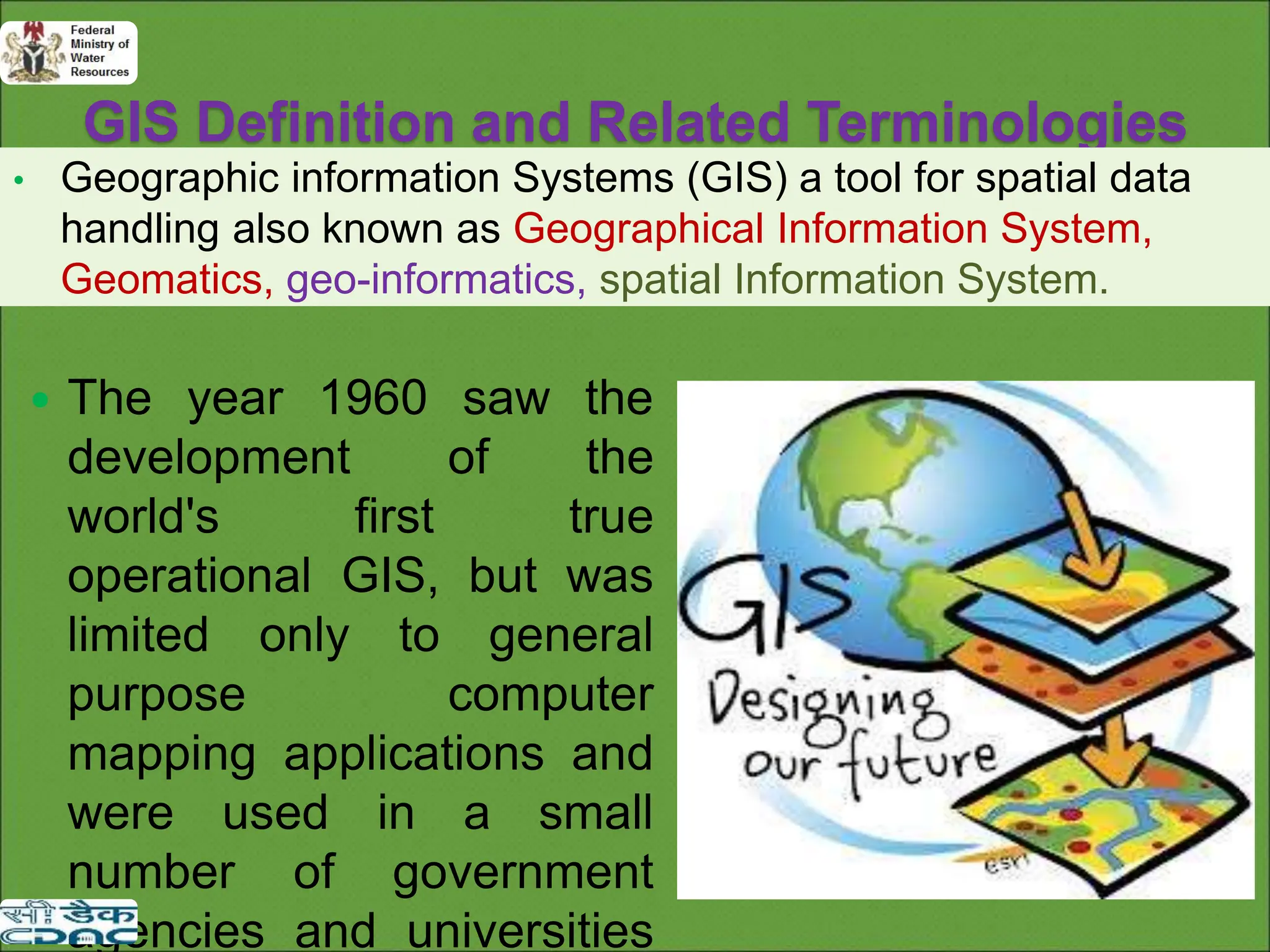 GIS Definition and Related Terminologies
• Geographic information Systems (GIS) a tool for spatial data
handling also known as Geographical Information System,
Geomatics, geo-informatics, spatial Information System.
 The year 1960 saw the
development of the
world's first true
operational GIS, but was
limited only to general
purpose computer
mapping applications and
were used in a small
number of government
agencies and universities
 