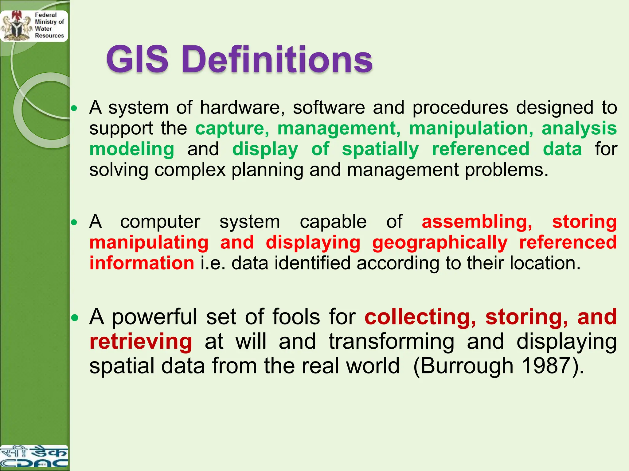 GIS Definitions
 A system of hardware, software and procedures designed to
support the capture, management, manipulation, analysis
modeling and display of spatially referenced data for
solving complex planning and management problems.
 A computer system capable of assembling, storing
manipulating and displaying geographically referenced
information i.e. data identified according to their location.
 A powerful set of fools for collecting, storing, and
retrieving at will and transforming and displaying
spatial data from the real world (Burrough 1987).
 