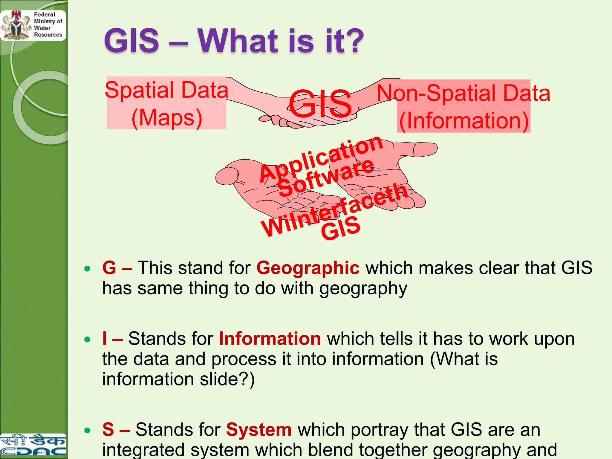 GIS – What is it?
 G – This stand for Geographic which makes clear that GIS
has same thing to do with geography
 I – Stands for Information which tells it has to work upon
the data and process it into information (What is
information slide?)
 S – Stands for System which portray that GIS are an
integrated system which blend together geography and
GIS
Spatial Data
(Maps)
Non-Spatial Data
(Information)
 