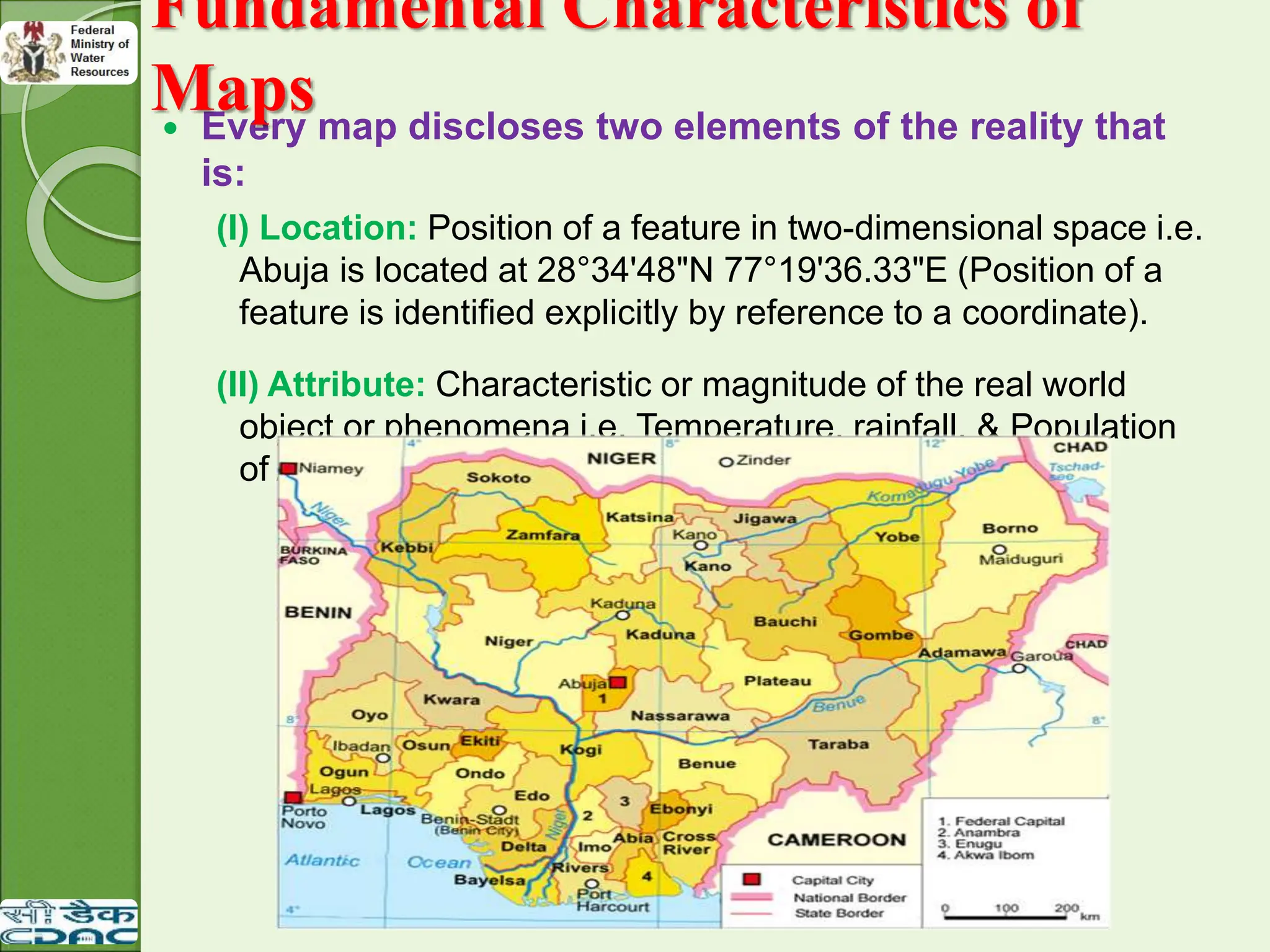  Every map discloses two elements of the reality that
is:
(I) Location: Position of a feature in two-dimensional space i.e.
Abuja is located at 28°34'48"N 77°19'36.33"E (Position of a
feature is identified explicitly by reference to a coordinate).
(II) Attribute: Characteristic or magnitude of the real world
object or phenomena i.e. Temperature, rainfall, & Population
of Abuja.
Fundamental Characteristics of
Maps
 