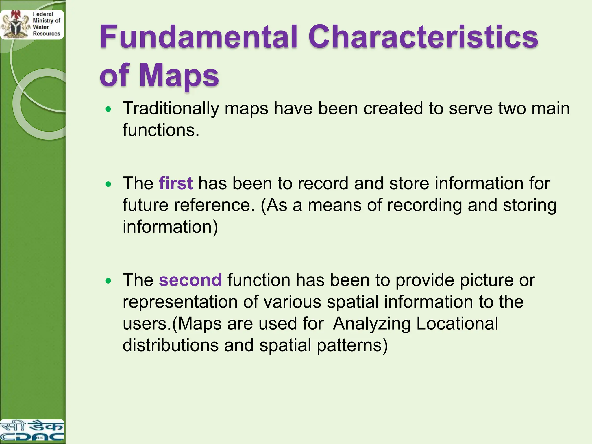 Fundamental Characteristics
of Maps
 Traditionally maps have been created to serve two main
functions.
 The first has been to record and store information for
future reference. (As a means of recording and storing
information)
 The second function has been to provide picture or
representation of various spatial information to the
users.(Maps are used for Analyzing Locational
distributions and spatial patterns)
 