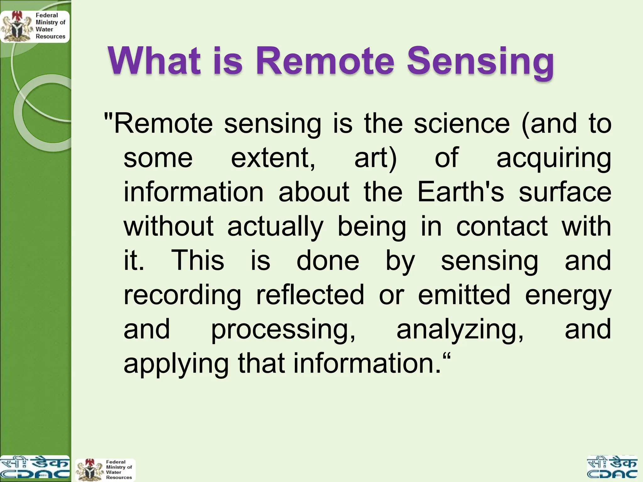 What is Remote Sensing
"Remote sensing is the science (and to
some extent, art) of acquiring
information about the Earth's surface
without actually being in contact with
it. This is done by sensing and
recording reflected or emitted energy
and processing, analyzing, and
applying that information.“
 