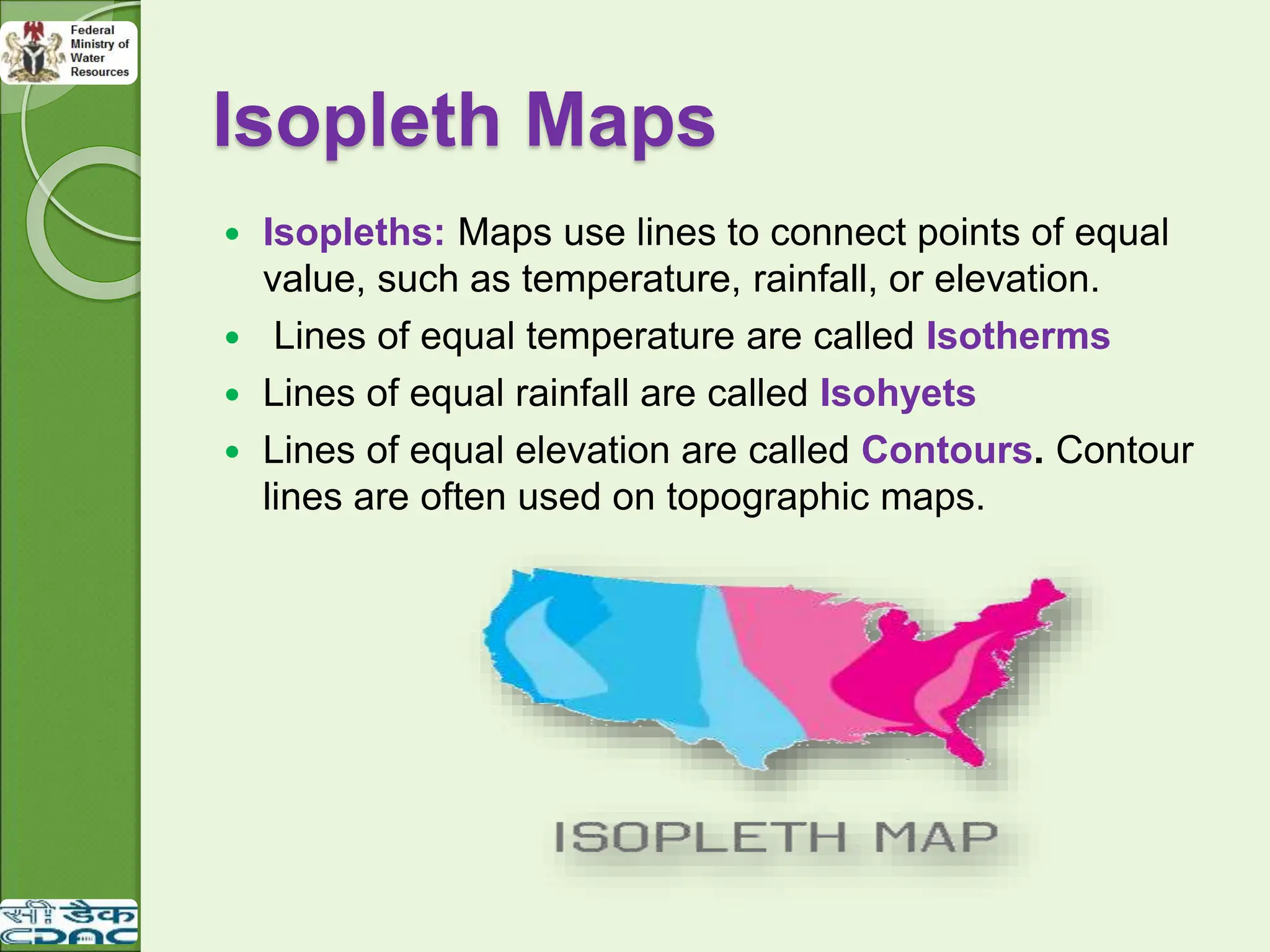 Isopleth Maps
 Isopleths: Maps use lines to connect points of equal
value, such as temperature, rainfall, or elevation.
 Lines of equal temperature are called Isotherms
 Lines of equal rainfall are called Isohyets
 Lines of equal elevation are called Contours. Contour
lines are often used on topographic maps.
 