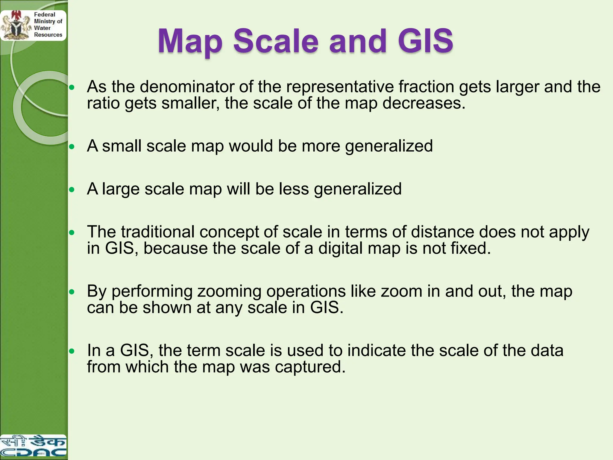 Map Scale and GIS
 As the denominator of the representative fraction gets larger and the
ratio gets smaller, the scale of the map decreases.
 A small scale map would be more generalized
 A large scale map will be less generalized
 The traditional concept of scale in terms of distance does not apply
in GIS, because the scale of a digital map is not fixed.
 By performing zooming operations like zoom in and out, the map
can be shown at any scale in GIS.
 In a GIS, the term scale is used to indicate the scale of the data
from which the map was captured.
 