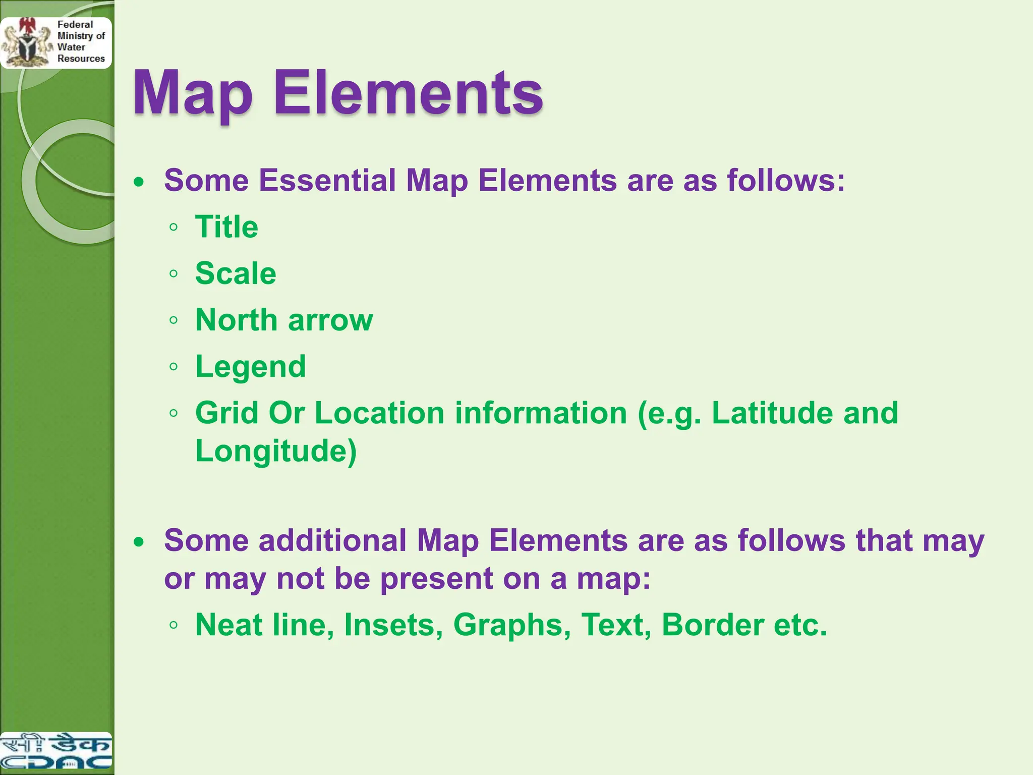  Some Essential Map Elements are as follows:
◦ Title
◦ Scale
◦ North arrow
◦ Legend
◦ Grid Or Location information (e.g. Latitude and
Longitude)
 Some additional Map Elements are as follows that may
or may not be present on a map:
◦ Neat line, Insets, Graphs, Text, Border etc.
Map Elements
 