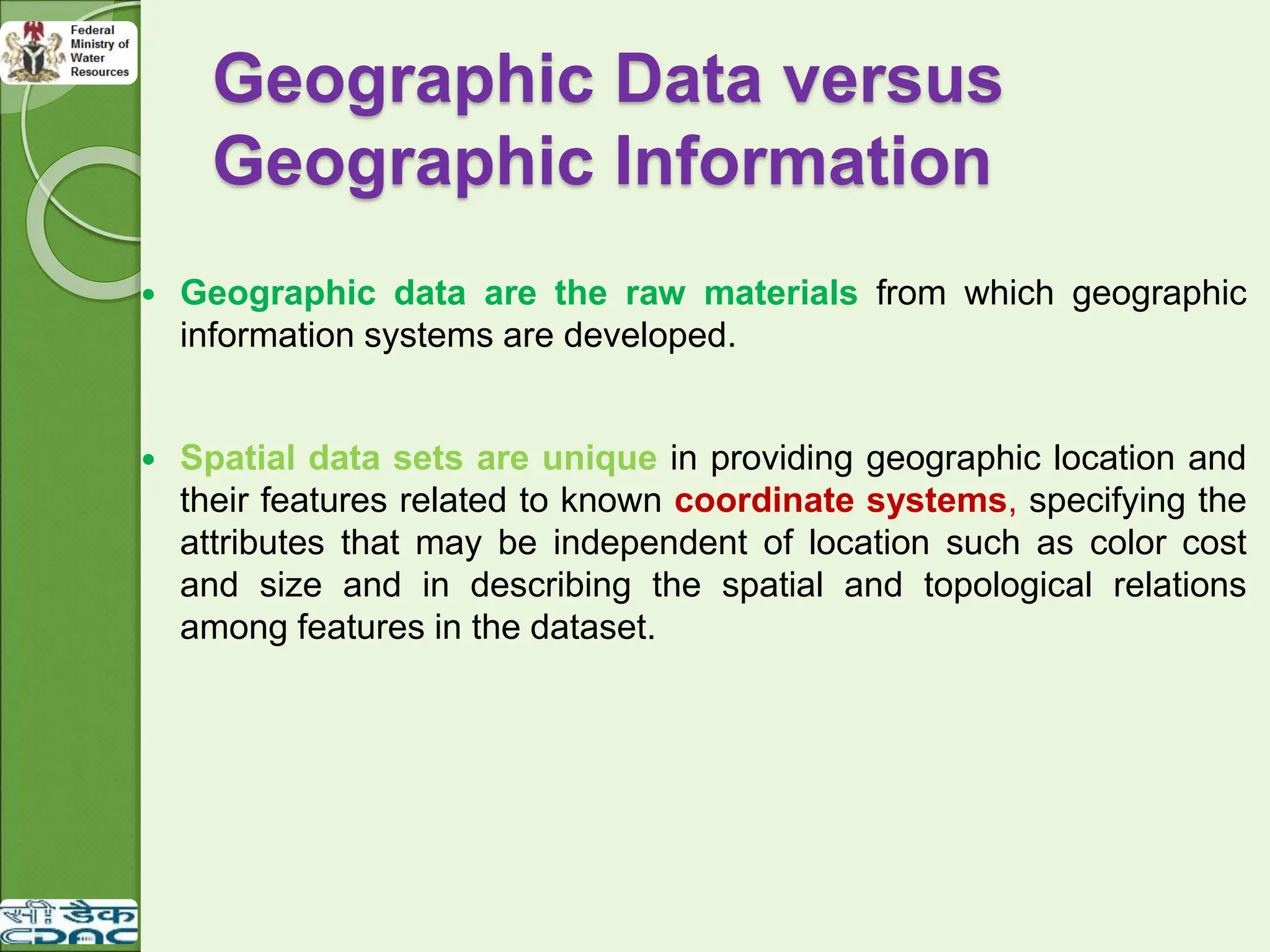 Geographic Data versus
Geographic Information
 Geographic data are the raw materials from which geographic
information systems are developed.
 Spatial data sets are unique in providing geographic location and
their features related to known coordinate systems, specifying the
attributes that may be independent of location such as color cost
and size and in describing the spatial and topological relations
among features in the dataset.
 