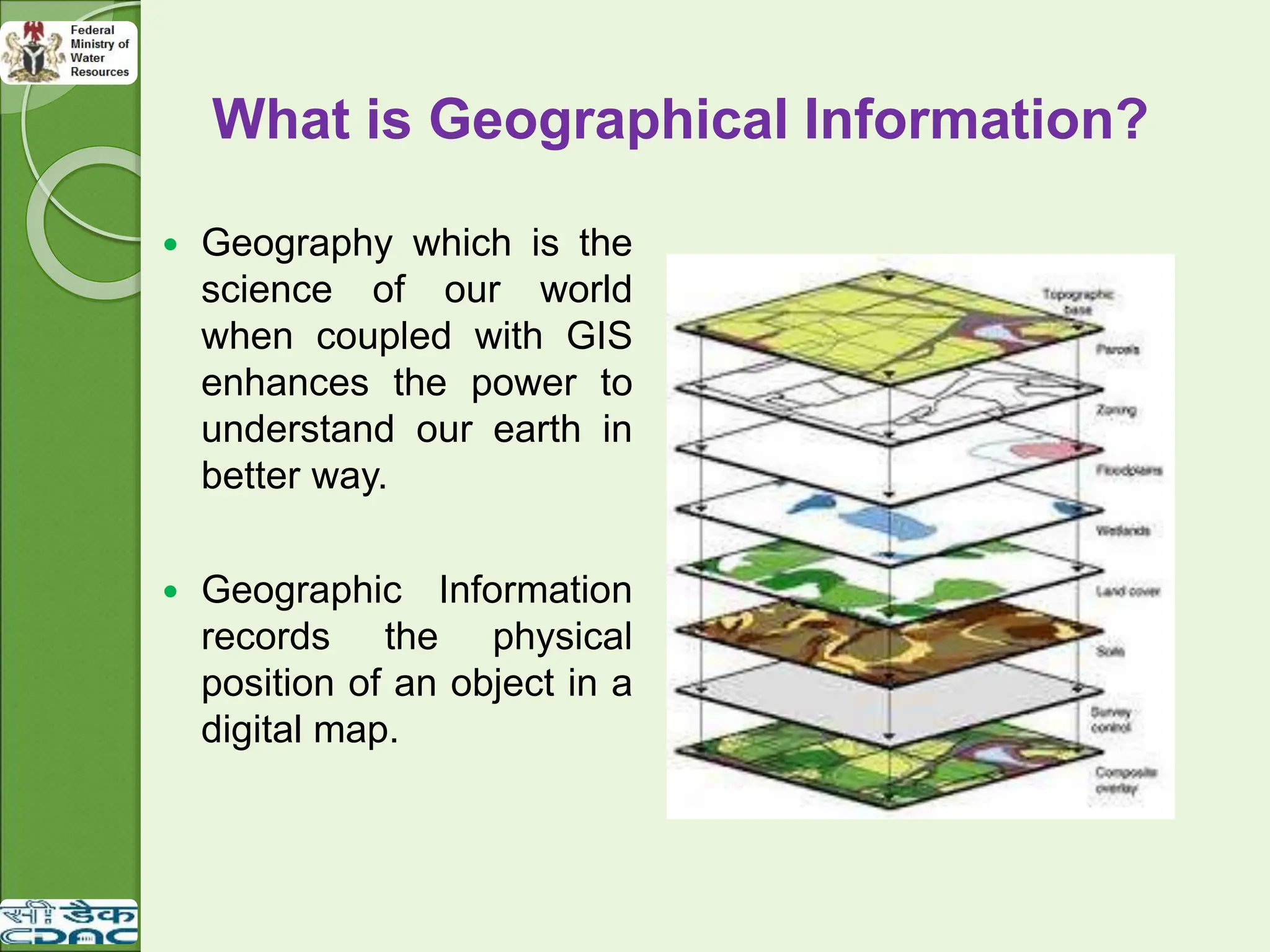 What is Geographical Information?
 Geography which is the
science of our world
when coupled with GIS
enhances the power to
understand our earth in
better way.
 Geographic Information
records the physical
position of an object in a
digital map.
 
