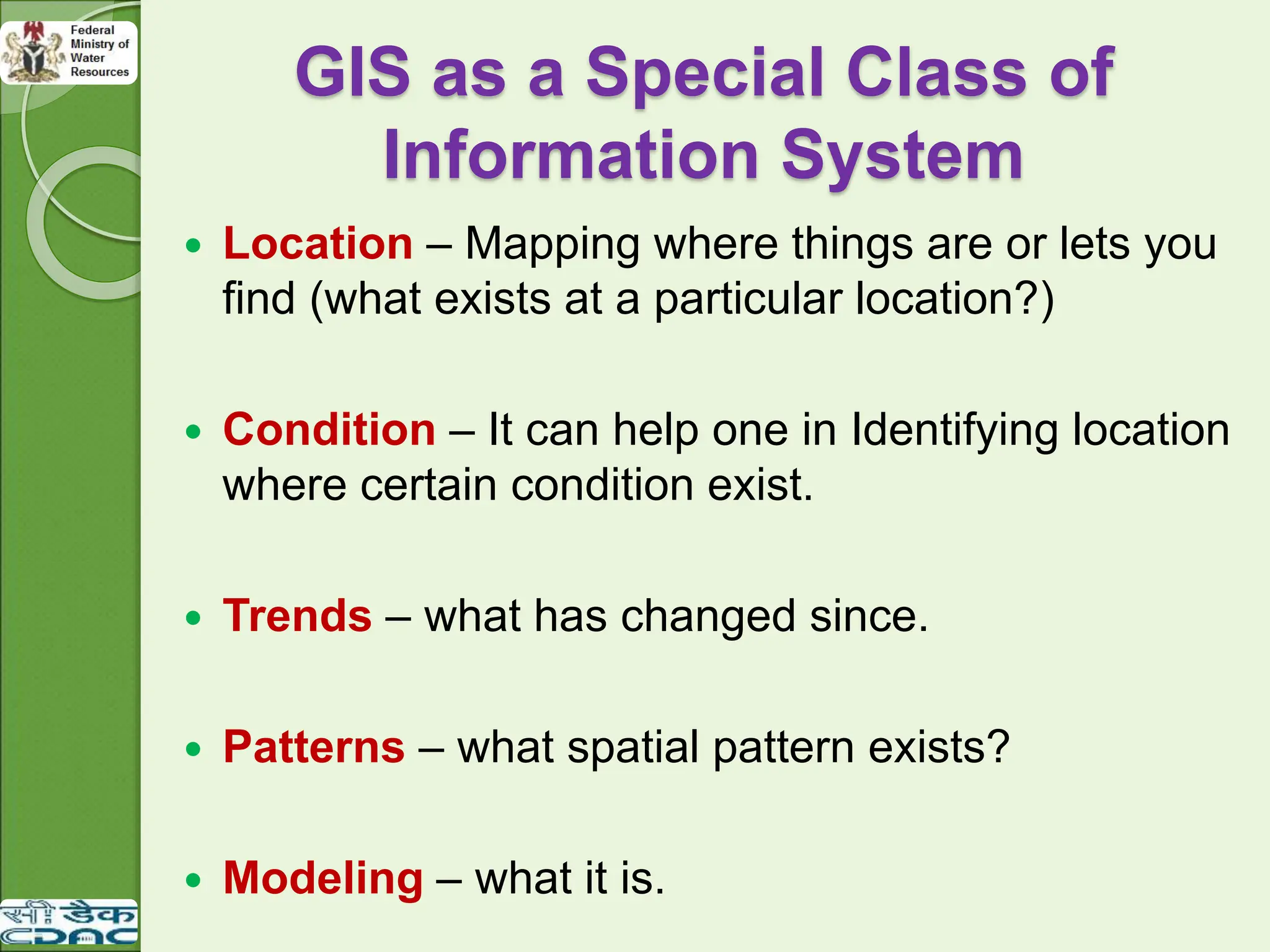 GIS as a Special Class of
Information System
 Location – Mapping where things are or lets you
find (what exists at a particular location?)
 Condition – It can help one in Identifying location
where certain condition exist.
 Trends – what has changed since.
 Patterns – what spatial pattern exists?
 Modeling – what it is.
 