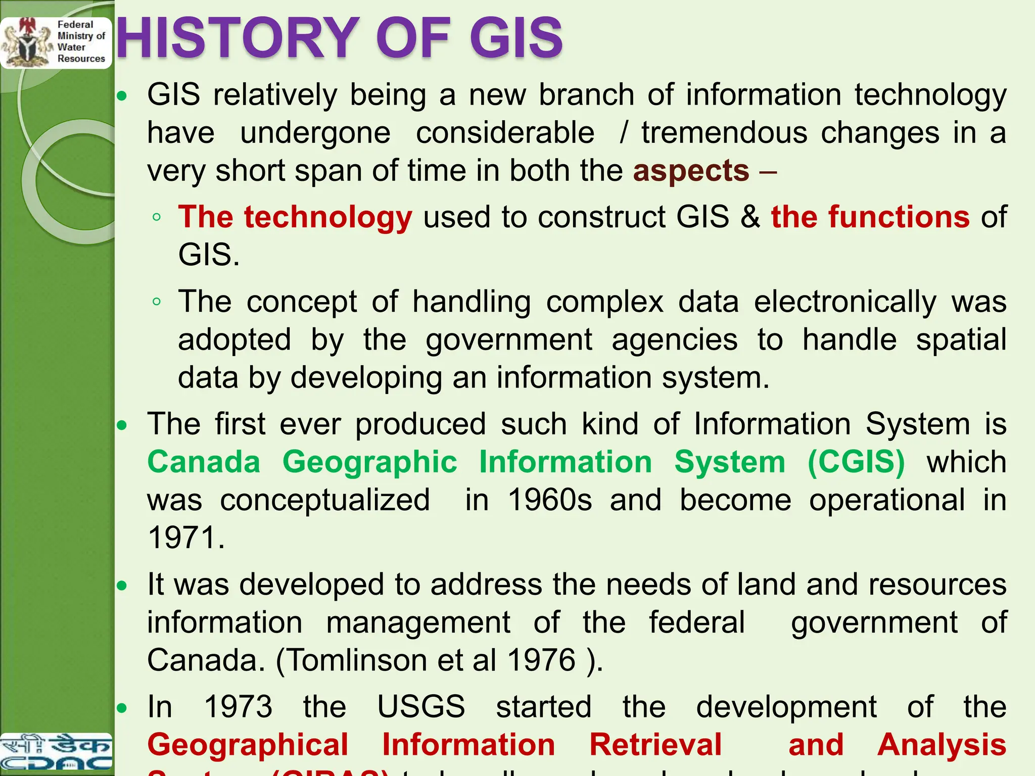 HISTORY OF GIS
 GIS relatively being a new branch of information technology
have undergone considerable / tremendous changes in a
very short span of time in both the aspects –
◦ The technology used to construct GIS & the functions of
GIS.
◦ The concept of handling complex data electronically was
adopted by the government agencies to handle spatial
data by developing an information system.
 The first ever produced such kind of Information System is
Canada Geographic Information System (CGIS) which
was conceptualized in 1960s and become operational in
1971.
 It was developed to address the needs of land and resources
information management of the federal government of
Canada. (Tomlinson et al 1976 ).
 In 1973 the USGS started the development of the
Geographical Information Retrieval and Analysis
 