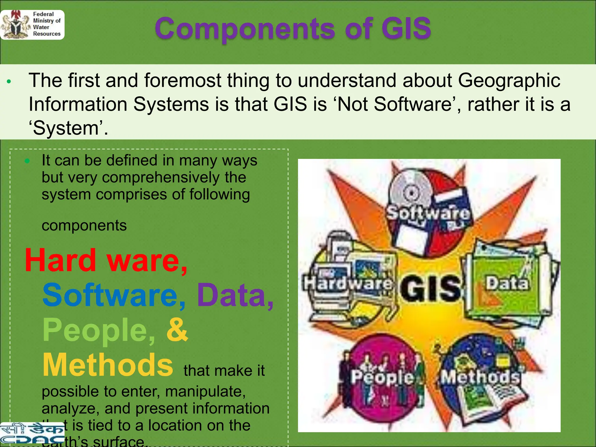 Components of GIS
• The first and foremost thing to understand about Geographic
Information Systems is that GIS is ‘Not Software’, rather it is a
‘System’.
 It can be defined in many ways
but very comprehensively the
system comprises of following
components
Hard ware,
Software, Data,
People, &
Methods that make it
possible to enter, manipulate,
analyze, and present information
that is tied to a location on the
 