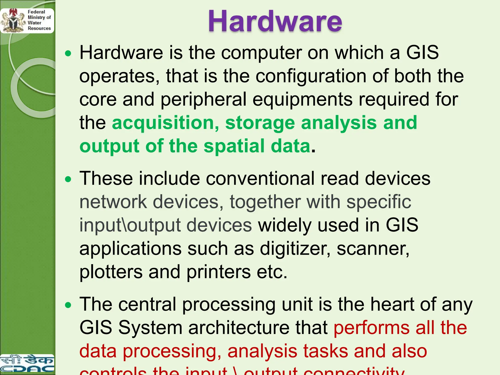 Hardware
 Hardware is the computer on which a GIS
operates, that is the configuration of both the
core and peripheral equipments required for
the acquisition, storage analysis and
output of the spatial data.
 These include conventional read devices
network devices, together with specific
inputoutput devices widely used in GIS
applications such as digitizer, scanner,
plotters and printers etc.
 The central processing unit is the heart of any
GIS System architecture that performs all the
data processing, analysis tasks and also
 