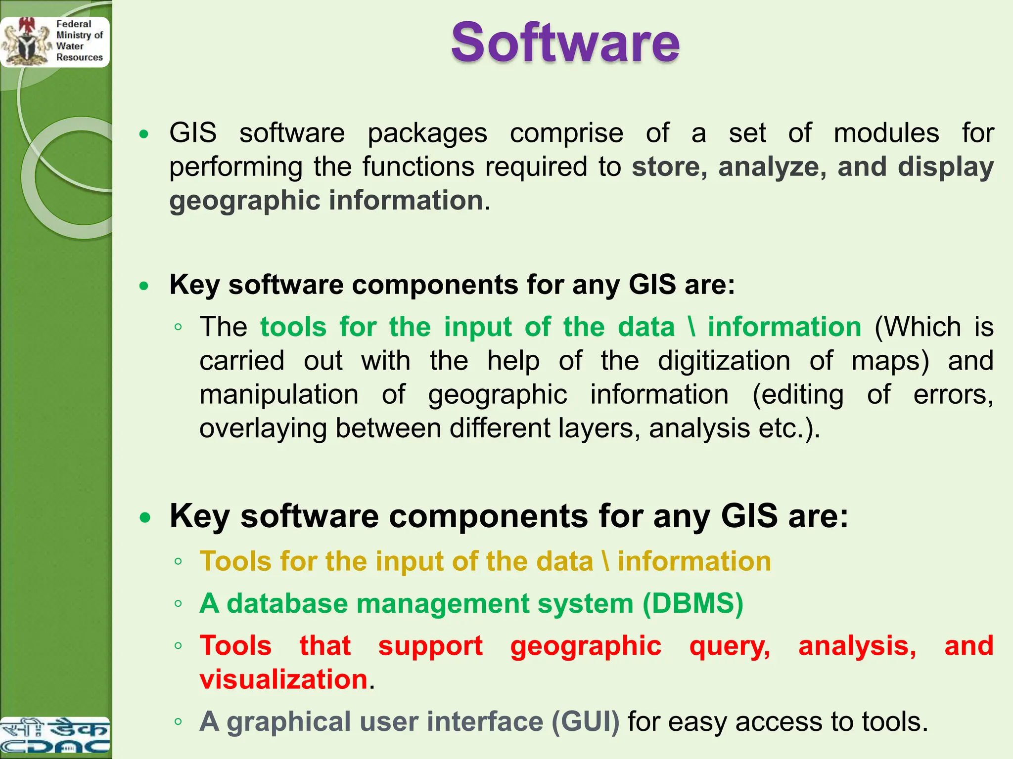 Software
 GIS software packages comprise of a set of modules for
performing the functions required to store, analyze, and display
geographic information.
 Key software components for any GIS are:
◦ The tools for the input of the data  information (Which is
carried out with the help of the digitization of maps) and
manipulation of geographic information (editing of errors,
overlaying between different layers, analysis etc.).
 Key software components for any GIS are:
◦ Tools for the input of the data  information
◦ A database management system (DBMS)
◦ Tools that support geographic query, analysis, and
visualization.
◦ A graphical user interface (GUI) for easy access to tools.
 