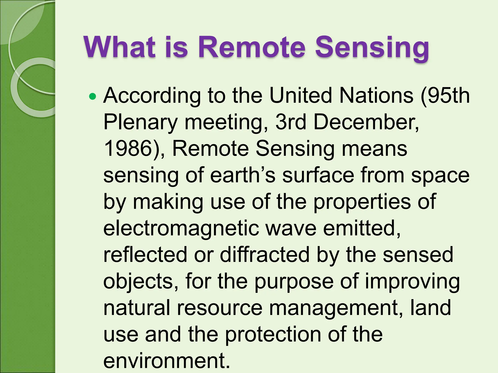What is Remote Sensing
 According to the United Nations (95th
Plenary meeting, 3rd December,
1986), Remote Sensing means
sensing of earth’s surface from space
by making use of the properties of
electromagnetic wave emitted,
reflected or diffracted by the sensed
objects, for the purpose of improving
natural resource management, land
use and the protection of the
environment.
 