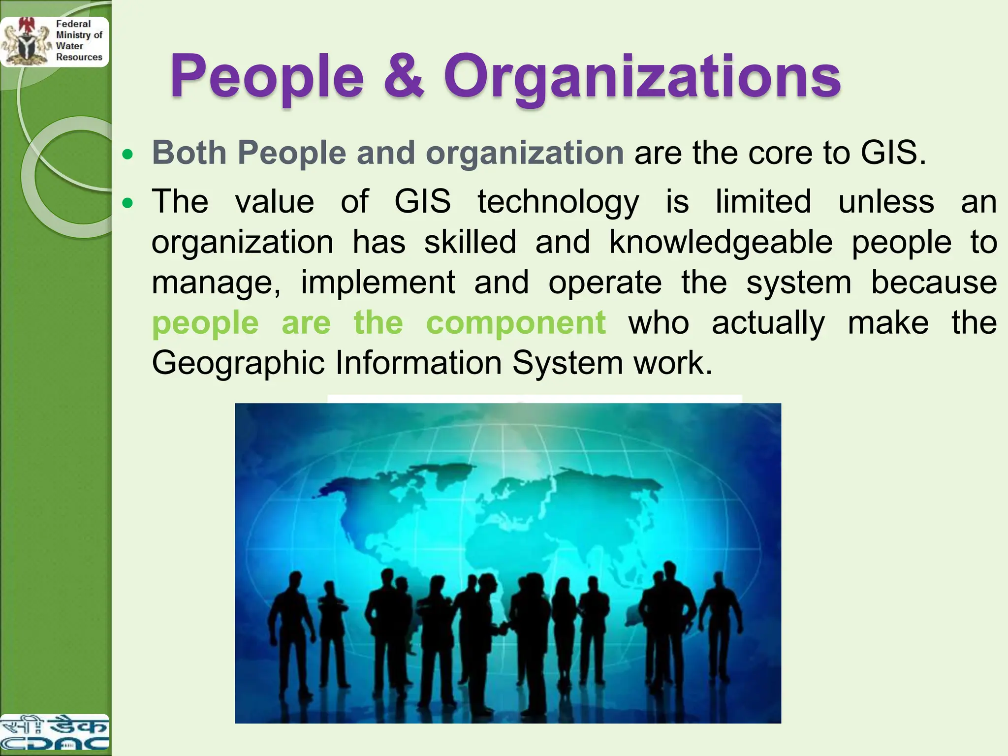 People & Organizations
 Both People and organization are the core to GIS.
 The value of GIS technology is limited unless an
organization has skilled and knowledgeable people to
manage, implement and operate the system because
people are the component who actually make the
Geographic Information System work.
 