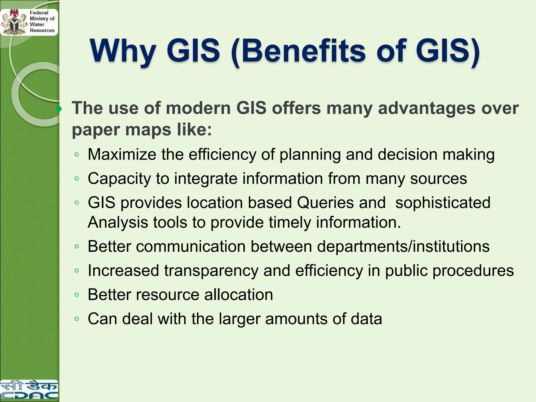 Why GIS (Benefits of GIS)
 The use of modern GIS offers many advantages over
paper maps like:
◦ Maximize the efficiency of planning and decision making
◦ Capacity to integrate information from many sources
◦ GIS provides location based Queries and sophisticated
Analysis tools to provide timely information.
◦ Better communication between departments/institutions
◦ Increased transparency and efficiency in public procedures
◦ Better resource allocation
◦ Can deal with the larger amounts of data
 