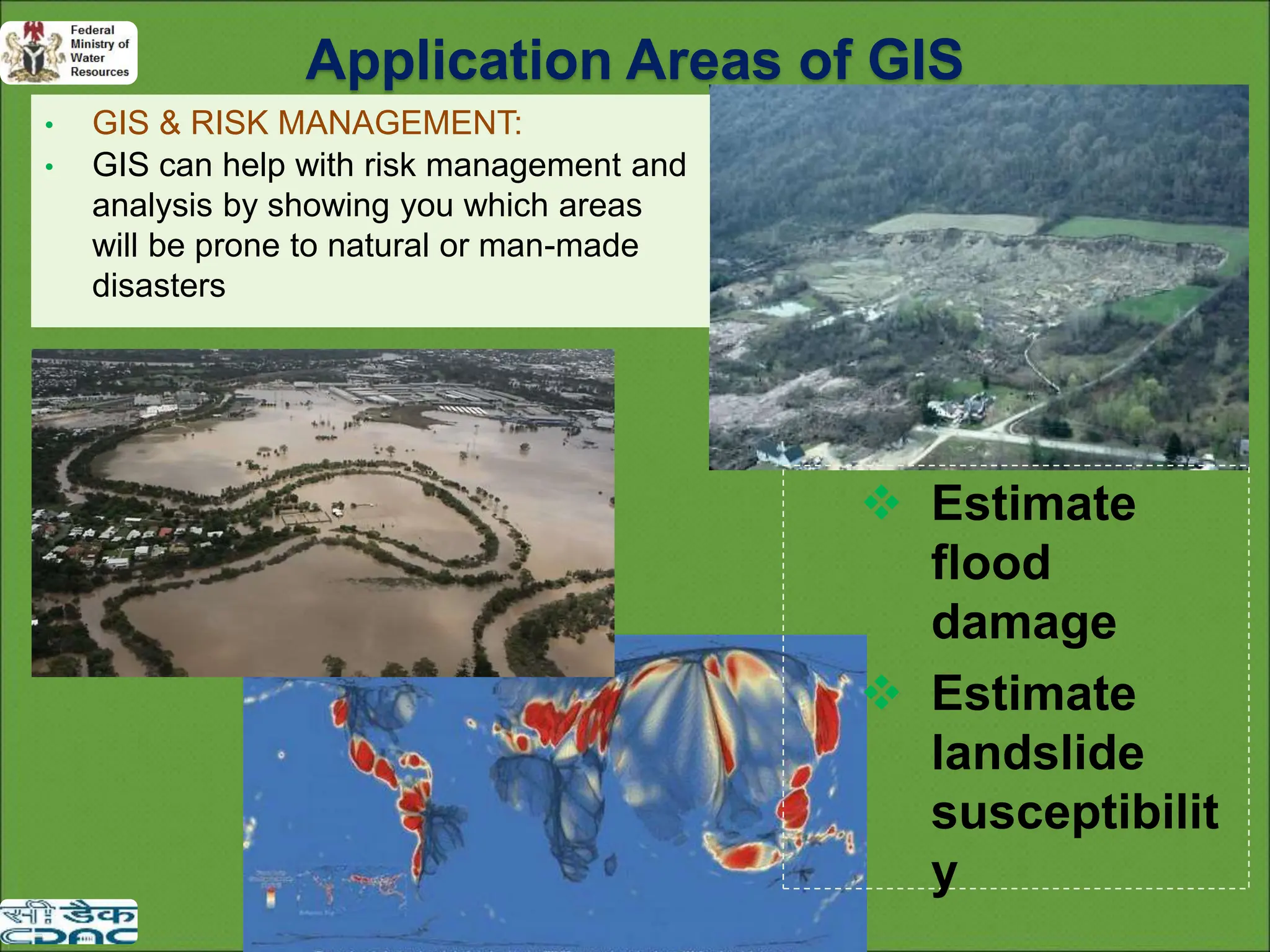 • GIS & RISK MANAGEMENT:
• GIS can help with risk management and
analysis by showing you which areas
will be prone to natural or man-made
disasters
 Estimate
flood
damage
 Estimate
landslide
susceptibilit
y
Application Areas of GIS
 