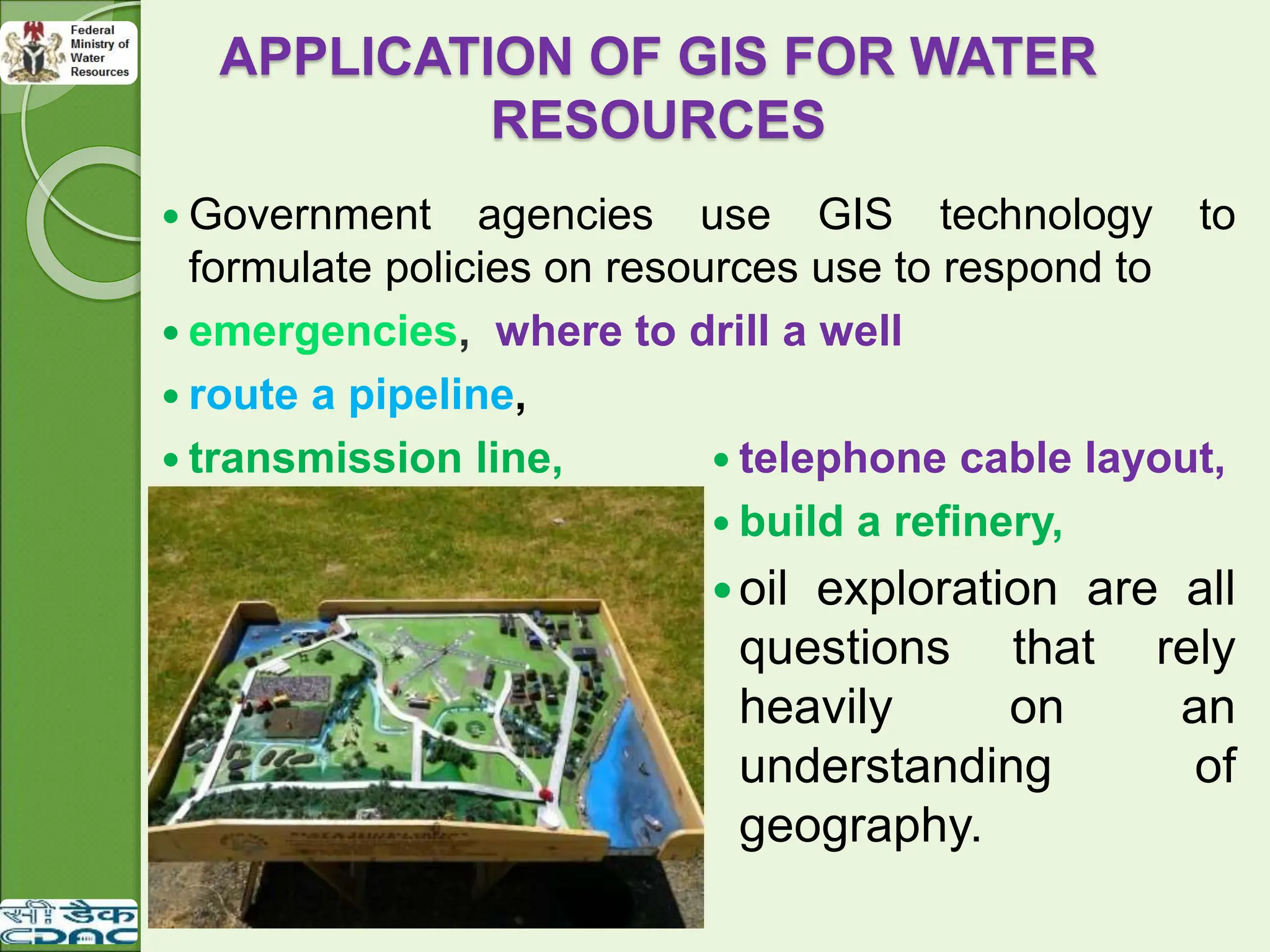 APPLICATION OF GIS FOR WATER
RESOURCES
 Government agencies use GIS technology to
formulate policies on resources use to respond to
 emergencies, where to drill a well
 route a pipeline,
 transmission line,  telephone cable layout,
 build a refinery,
oil exploration are all
questions that rely
heavily on an
understanding of
geography.
 