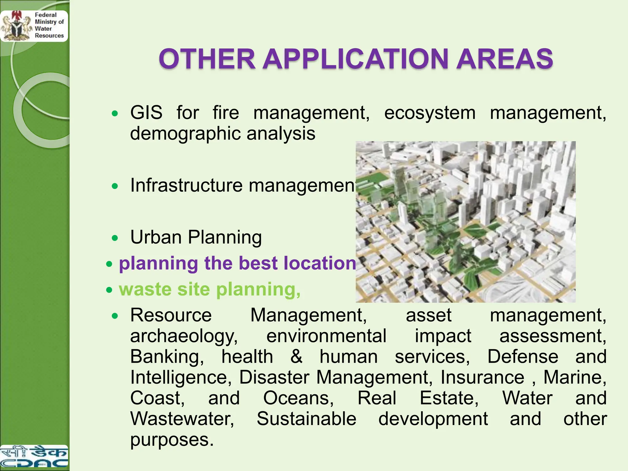 OTHER APPLICATION AREAS
 GIS for fire management, ecosystem management,
demographic analysis
 Infrastructure management
 Urban Planning
 planning the best location for a new stadium,
 waste site planning,
 Resource Management, asset management,
archaeology, environmental impact assessment,
Banking, health & human services, Defense and
Intelligence, Disaster Management, Insurance , Marine,
Coast, and Oceans, Real Estate, Water and
Wastewater, Sustainable development and other
purposes.
 