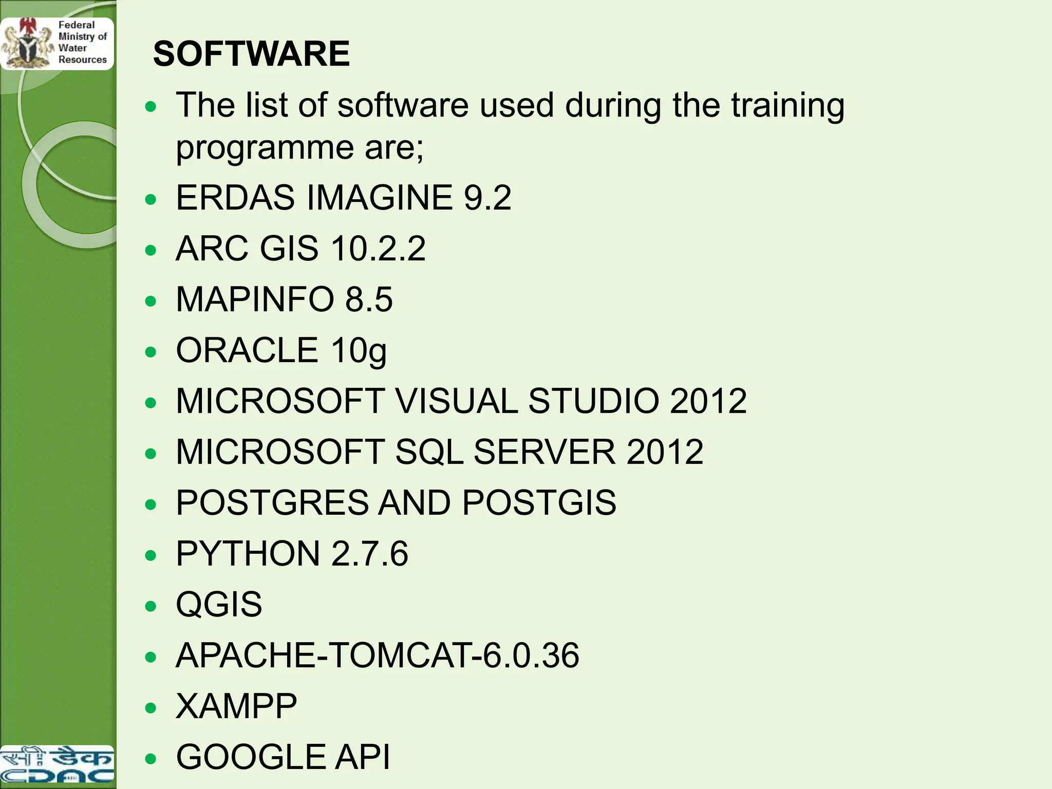 SOFTWARE
 The list of software used during the training
programme are;
 ERDAS IMAGINE 9.2
 ARC GIS 10.2.2
 MAPINFO 8.5
 ORACLE 10g
 MICROSOFT VISUAL STUDIO 2012
 MICROSOFT SQL SERVER 2012
 POSTGRES AND POSTGIS
 PYTHON 2.7.6
 QGIS
 APACHE-TOMCAT-6.0.36
 XAMPP
 GOOGLE API
 