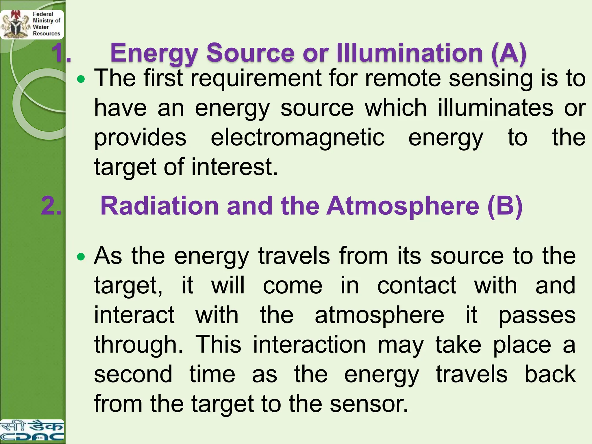 1. Energy Source or Illumination (A)
 The first requirement for remote sensing is to
have an energy source which illuminates or
provides electromagnetic energy to the
target of interest.
2. Radiation and the Atmosphere (B)
 As the energy travels from its source to the
target, it will come in contact with and
interact with the atmosphere it passes
through. This interaction may take place a
second time as the energy travels back
from the target to the sensor.
 