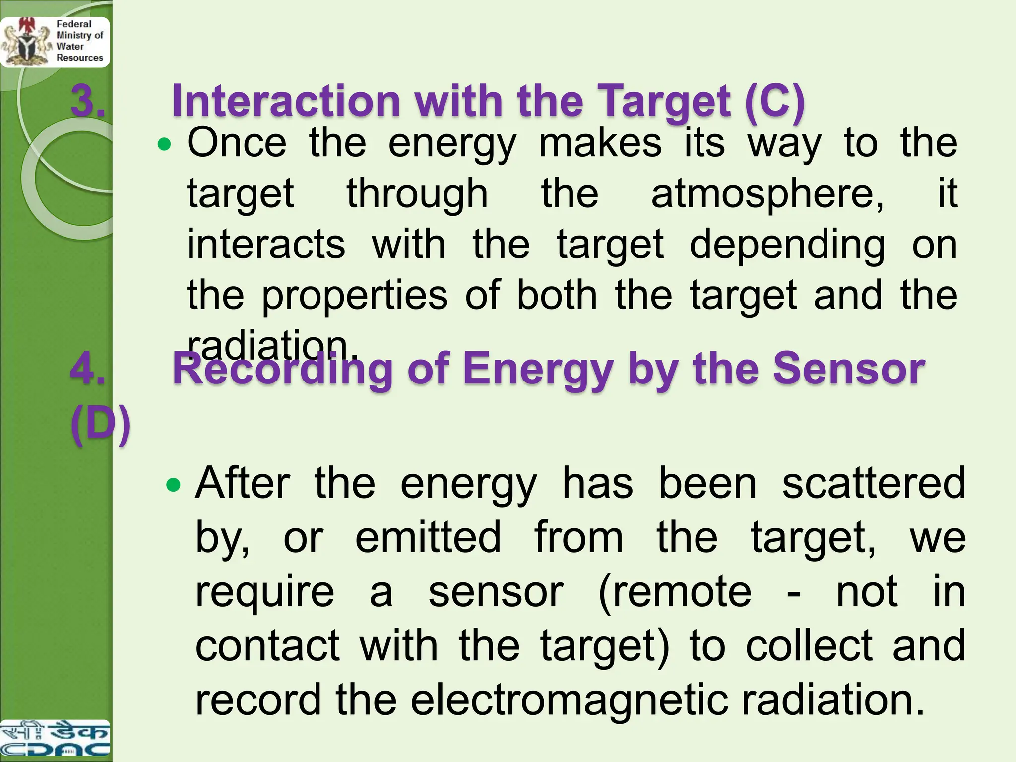 3. Interaction with the Target (C)
 Once the energy makes its way to the
target through the atmosphere, it
interacts with the target depending on
the properties of both the target and the
radiation.
 After the energy has been scattered
by, or emitted from the target, we
require a sensor (remote - not in
contact with the target) to collect and
record the electromagnetic radiation.
4. Recording of Energy by the Sensor
(D)
 