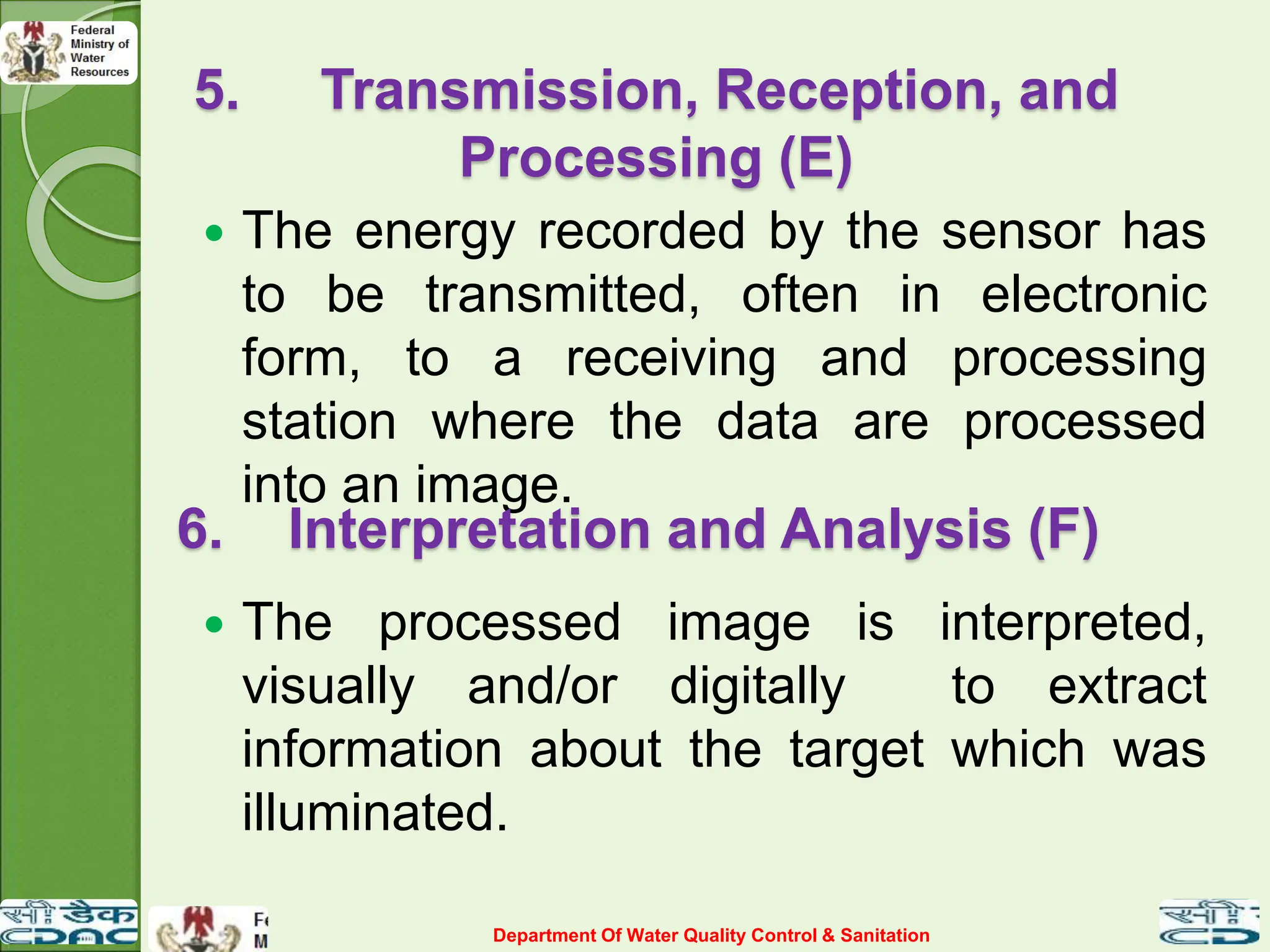 5. Transmission, Reception, and
Processing (E)
 The energy recorded by the sensor has
to be transmitted, often in electronic
form, to a receiving and processing
station where the data are processed
into an image.
6. Interpretation and Analysis (F)
 The processed image is interpreted,
visually and/or digitally to extract
information about the target which was
illuminated.
Department Of Water Quality Control & Sanitation
 