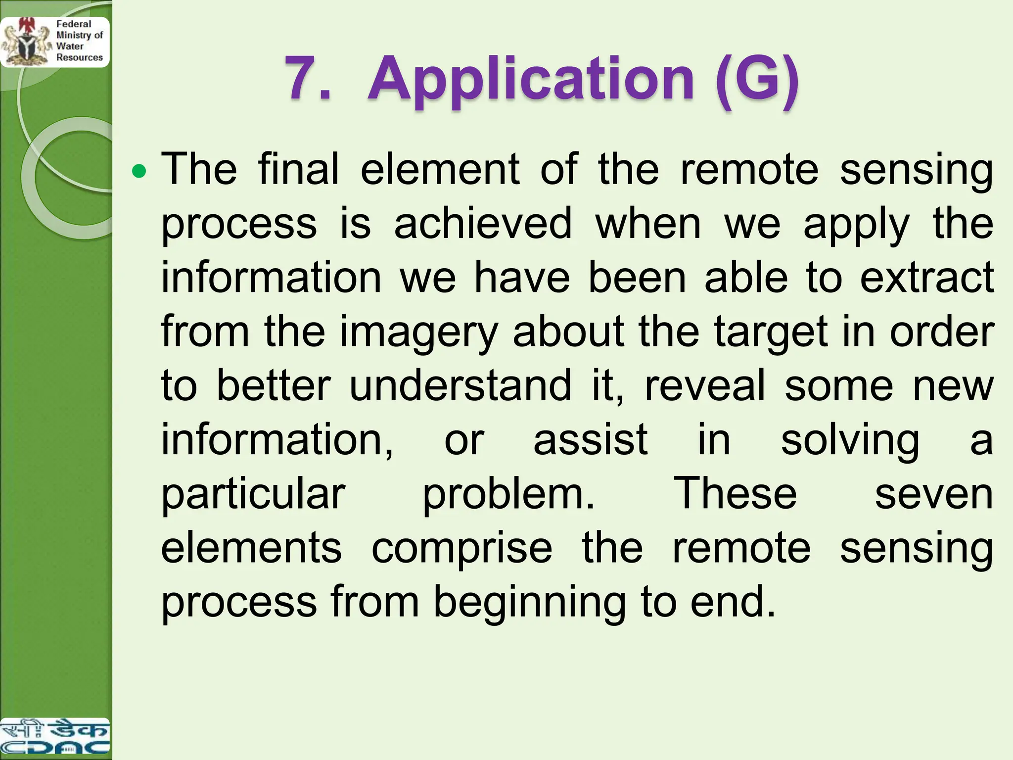 7. Application (G)
 The final element of the remote sensing
process is achieved when we apply the
information we have been able to extract
from the imagery about the target in order
to better understand it, reveal some new
information, or assist in solving a
particular problem. These seven
elements comprise the remote sensing
process from beginning to end.
 