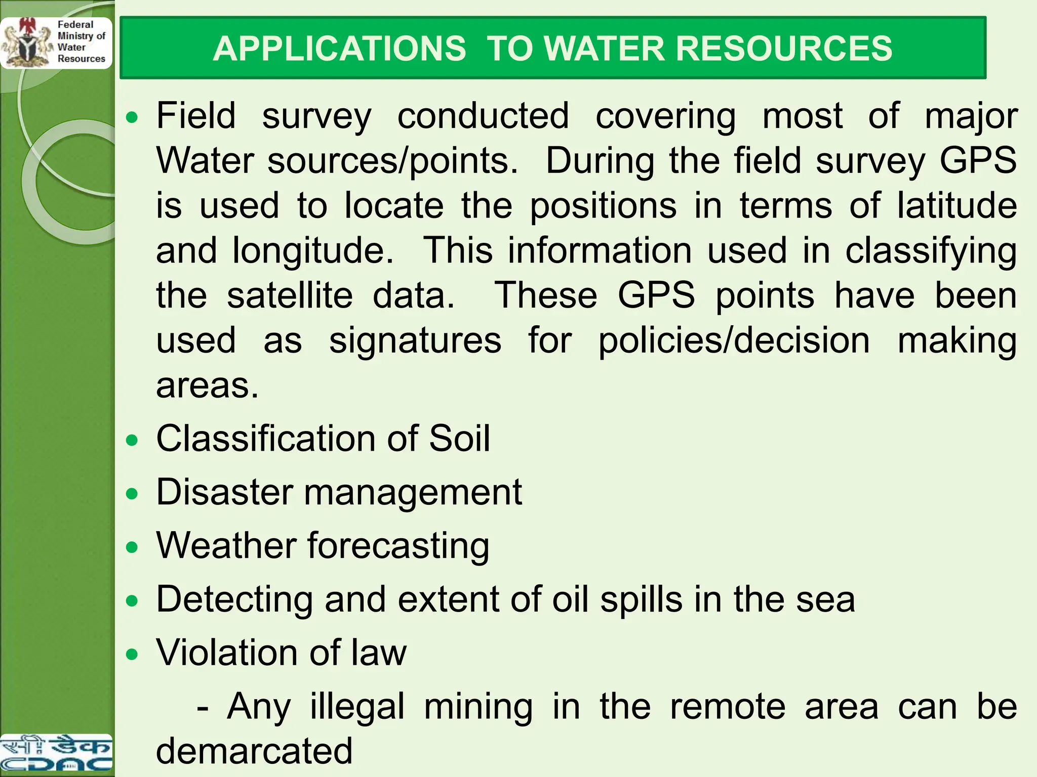  Field survey conducted covering most of major
Water sources/points. During the field survey GPS
is used to locate the positions in terms of latitude
and longitude. This information used in classifying
the satellite data. These GPS points have been
used as signatures for policies/decision making
areas.
 Classification of Soil
 Disaster management
 Weather forecasting
 Detecting and extent of oil spills in the sea
 Violation of law
- Any illegal mining in the remote area can be
demarcated
APPLICATIONS TO WATER RESOURCES
 