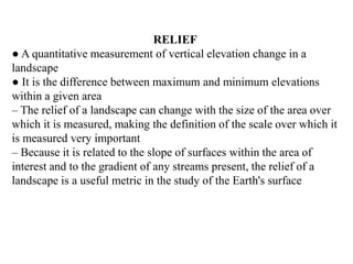 RELIEF
● A quantitative measurement of vertical elevation change in a
landscape
● It is the difference between maximum and minimum elevations
within a given area
– The relief of a landscape can change with the size of the area over
which it is measured, making the definition of the scale over which it
is measured very important
– Because it is related to the slope of surfaces within the area of
interest and to the gradient of any streams present, the relief of a
landscape is a useful metric in the study of the Earth's surface
 