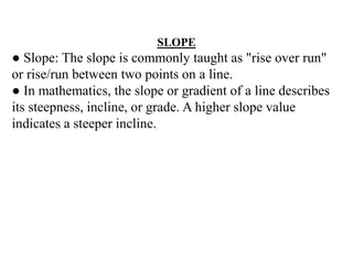 SLOPE
● Slope: The slope is commonly taught as "rise over run"
or rise/run between two points on a line.
● In mathematics, the slope or gradient of a line describes
its steepness, incline, or grade. A higher slope value
indicates a steeper incline.
 