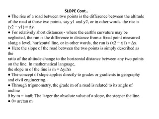 SLOPE Cont..
● The rise of a road between two points is the difference between the altitude
of the road at those two points, say y1 and y2, or in other words, the rise is
(y2 − y1) = Δy.
● For relatively short distances - where the earth's curvature may be
neglected, the run is the difference in distance from a fixed point measured
along a level, horizontal line, or in other words, the run is (x2 − x1) = Δx.
● Here the slope of the road between the two points is simply described as
the
ratio of the altitude change to the horizontal distance between any two points
on the line. In mathematical language,
the slope m of the line is m = Δy/Δx
● The concept of slope applies directly to grades or gradients in geography
and civil engineering.
● Through trigonometry, the grade m of a road is related to its angle of
incline
θ by m = tanθ; The larger the absolute value of a slope, the steeper the line.
● θ= arctan m
 