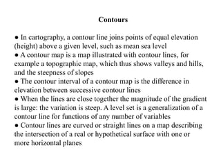 Contours
● In cartography, a contour line joins points of equal elevation
(height) above a given level, such as mean sea level
● A contour map is a map illustrated with contour lines, for
example a topographic map, which thus shows valleys and hills,
and the steepness of slopes
● The contour interval of a contour map is the difference in
elevation between successive contour lines
● When the lines are close together the magnitude of the gradient
is large: the variation is steep. A level set is a generalization of a
contour line for functions of any number of variables
● Contour lines are curved or straight lines on a map describing
the intersection of a real or hypothetical surface with one or
more horizontal planes
 