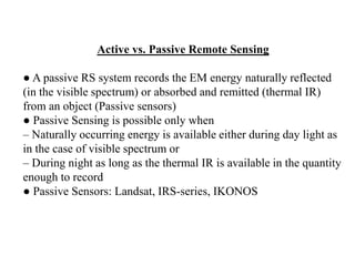Active vs. Passive Remote Sensing
● A passive RS system records the EM energy naturally reflected
(in the visible spectrum) or absorbed and remitted (thermal IR)
from an object (Passive sensors)
● Passive Sensing is possible only when
– Naturally occurring energy is available either during day light as
in the case of visible spectrum or
– During night as long as the thermal IR is available in the quantity
enough to record
● Passive Sensors: Landsat, IRS-series, IKONOS
 