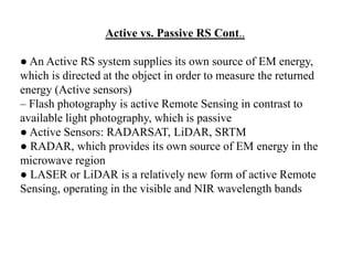 Active vs. Passive RS Cont..
● An Active RS system supplies its own source of EM energy,
which is directed at the object in order to measure the returned
energy (Active sensors)
– Flash photography is active Remote Sensing in contrast to
available light photography, which is passive
● Active Sensors: RADARSAT, LiDAR, SRTM
● RADAR, which provides its own source of EM energy in the
microwave region
● LASER or LiDAR is a relatively new form of active Remote
Sensing, operating in the visible and NIR wavelength bands
 