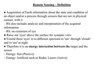 Remote Sensing – Definition
● Acquisition of Earth information about the state and condition of
an object and/or a process through sensors that are not in physical
contact with it
– RS also includes analysis and interpretation of the acquired
information
– RS: an extension of eye
● Raise our 'eyes' above the surface for synoptic view
● Extend these 'eyes' in to different spectrum to 'see‘ through 'clouds'
and to 'see' at night
● Therefore it is an energy interaction between the target and the
sensor
– Energy: Sun (Passive)
– Energy: Artificial such as Radar, Lasers (Active)
 