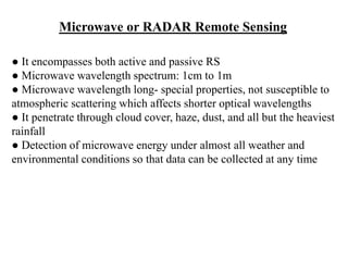 ● It encompasses both active and passive RS
● Microwave wavelength spectrum: 1cm to 1m
● Microwave wavelength long- special properties, not susceptible to
atmospheric scattering which affects shorter optical wavelengths
● It penetrate through cloud cover, haze, dust, and all but the heaviest
rainfall
● Detection of microwave energy under almost all weather and
environmental conditions so that data can be collected at any time
Microwave or RADAR Remote Sensing
 