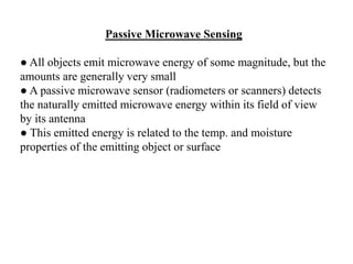 Passive Microwave Sensing
● All objects emit microwave energy of some magnitude, but the
amounts are generally very small
● A passive microwave sensor (radiometers or scanners) detects
the naturally emitted microwave energy within its field of view
by its antenna
● This emitted energy is related to the temp. and moisture
properties of the emitting object or surface
 