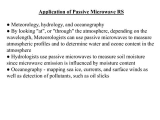 Application of Passive Microwave RS
● Meteorology, hydrology, and oceanography
● By looking "at", or "through" the atmosphere, depending on the
wavelength, Meteorologists can use passive microwaves to measure
atmospheric profiles and to determine water and ozone content in the
atmosphere
● Hydrologists use passive microwaves to measure soil moisture
since microwave emission is influenced by moisture content
● Oceanography - mapping sea ice, currents, and surface winds as
well as detection of pollutants, such as oil slicks
 