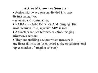 ● Active microwave sensors divided into two
distinct categories:
– imaging and non-imaging
● RADAR - RAdio Detection And Ranging: The
most common imaging active MW sensor
● Altimeters and scatterometers - Non-imaging
microwave sensors
● They are profiling devices which measure in
one linear dimension (as opposed to the twodimensional
representation of imaging sensors)
Active Microwave Sensors
 