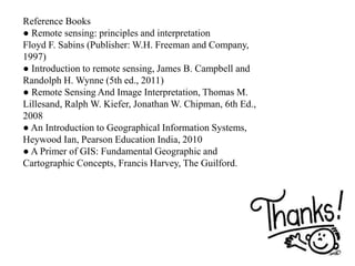 Reference Books
● Remote sensing: principles and interpretation
Floyd F. Sabins (Publisher: W.H. Freeman and Company,
1997)
● Introduction to remote sensing, James B. Campbell and
Randolph H. Wynne (5th ed., 2011)
● Remote Sensing And Image Interpretation, Thomas M.
Lillesand, Ralph W. Kiefer, Jonathan W. Chipman, 6th Ed.,
2008
● An Introduction to Geographical Information Systems,
Heywood Ian, Pearson Education India, 2010
● A Primer of GIS: Fundamental Geographic and
Cartographic Concepts, Francis Harvey, The Guilford.
 