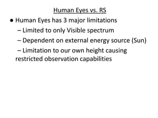 Human Eyes vs. RS
● Human Eyes has 3 major limitations
– Limited to only Visible spectrum
– Dependent on external energy source (Sun)
– Limitation to our own height causing
restricted observation capabilities
 