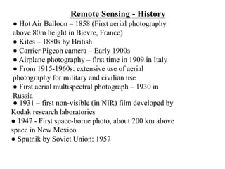 Remote Sensing - History
● Hot Air Balloon – 1858 (First aerial photography
above 80m height in Bievre, France)
● Kites – 1880s by British
● Carrier Pigeon camera – Early 1900s
● Airplane photography – first time in 1909 in Italy
● From 1915-1960s: extensive use of aerial
photography for military and civilian use
● First aerial multispectral photograph – 1930 in
Russia
● 1931 – first non-visible (in NIR) film developed by
Kodak research laboratories
● 1947 - First space-borne photo, about 200 km above
space in New Mexico
● Sputnik by Soviet Union: 1957
 