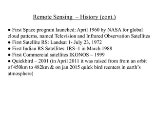 ● First Space program launched: April 1960 by NASA for global
cloud patterns, named Television and Infrared Observation Satellites
● First Satellite RS: Landsat 1- July 23, 1972
● First Indian RS Satellites: IRS–1 in March 1988
● First Commercial satellites IKONOS – 1999
● Quickbird – 2001 (in April 2011 it was raised from from an orbit
of 450km to 482km & on jan 2015 quick bird reenters in earth’s
atmosphere)
Remote Sensing – History (cont.)
 