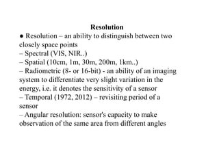 Resolution
● Resolution – an ability to distinguish between two
closely space points
– Spectral (VIS, NIR..)
– Spatial (10cm, 1m, 30m, 200m, 1km..)
– Radiometric (8- or 16-bit) - an ability of an imaging
system to differentiate very slight variation in the
energy, i.e. it denotes the sensitivity of a sensor
– Temporal (1972, 2012) – revisiting period of a
sensor
– Angular resolution: sensor's capacity to make
observation of the same area from different angles
 