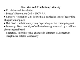 Pixel size and Resolution; Intensity
● Pixel size and Resolution:
– Sensor's Resolution Cell = IFOV * A
● Sensor's Resolution Cell is fixed at a particular time of recording
at a particular place
● But Pixel resolution may vary depending on the resampling unit
● Intensity: Total quantity of reflected energy received by a cell in a
given spectral band
– Therefore, intensity value changes in different EM spectrum
– 'Brightness' relates to intensity
 